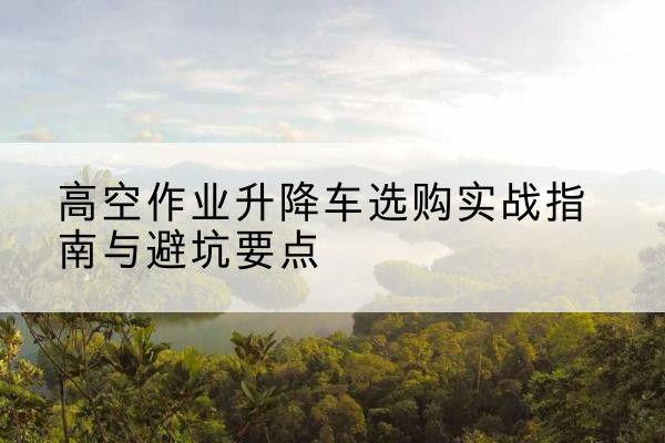 峨山升降车怎么选-高空作业升降车选购实战指南与避坑要点