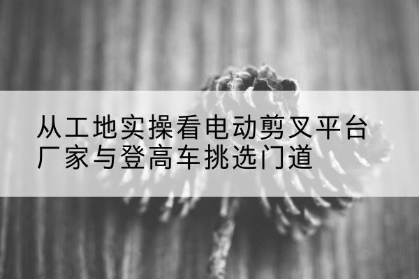 峨山电动剪叉升降平台厂家-从工地实操看电动剪叉平台厂家与登高车挑选门道