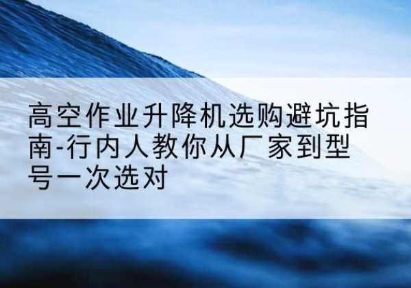 峨山升降平台厂家-高空作业升降机选购避坑指南-行内人教你从厂家到型号一次选对