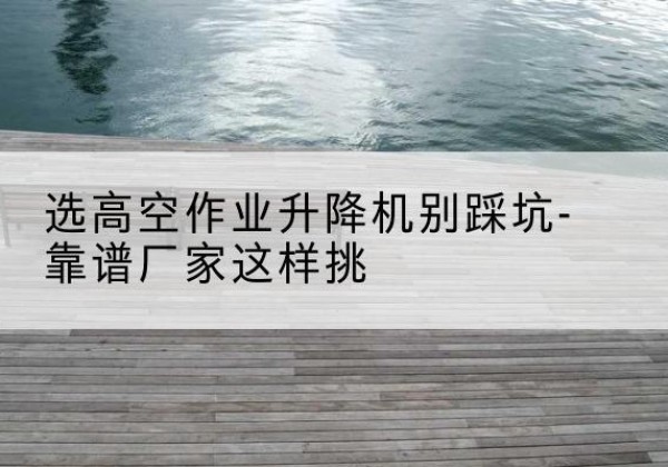 峨山剪叉式升降机厂家-选高空作业升降机别踩坑-靠谱厂家这样挑