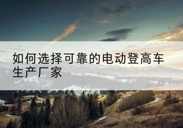 峨山电动登高车厂家-如何选择可靠的电动登高车生产厂家