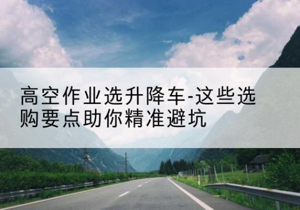 峨山升降车厂家-高空作业选升降车-这些选购要点助你*避坑