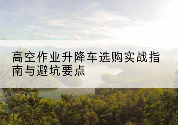 峨山升降车怎么选-高空作业升降车选购实战指南与避坑要点