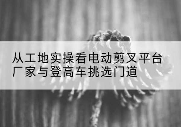 峨山电动剪叉升降平台厂家-从工地实操看电动剪叉平台厂家与登高车挑选门道