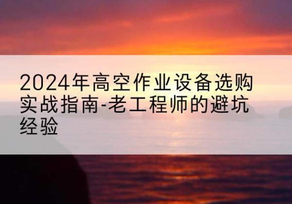 峨山高空作业升降机厂家推荐-2024年高空作业设备选购实战指南-老工程师的避坑经验
